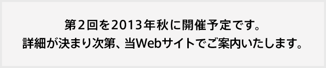 第２回を２０１３年秋に開催予定です。詳細が決まり次第、当Webサイトでご案内いたします。